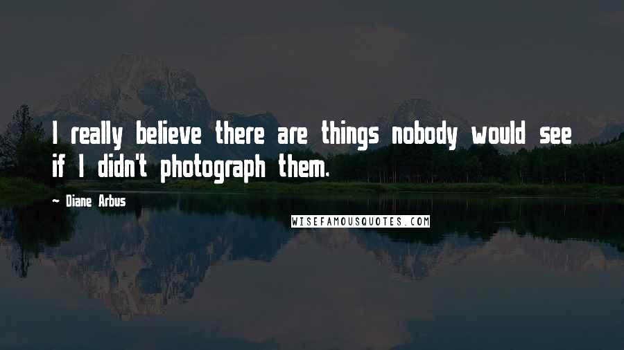 Diane Arbus Quotes: I really believe there are things nobody would see if I didn't photograph them.