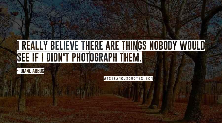 Diane Arbus Quotes: I really believe there are things nobody would see if I didn't photograph them.