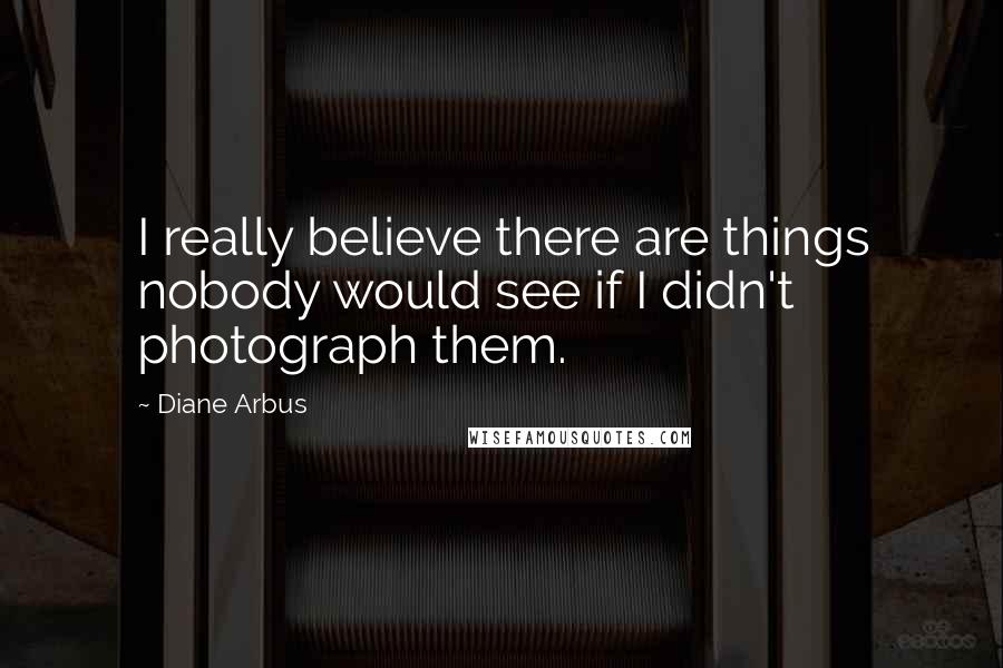 Diane Arbus Quotes: I really believe there are things nobody would see if I didn't photograph them.