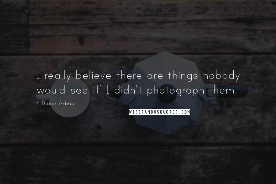 Diane Arbus Quotes: I really believe there are things nobody would see if I didn't photograph them.