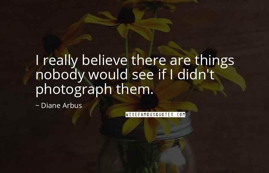 Diane Arbus Quotes: I really believe there are things nobody would see if I didn't photograph them.