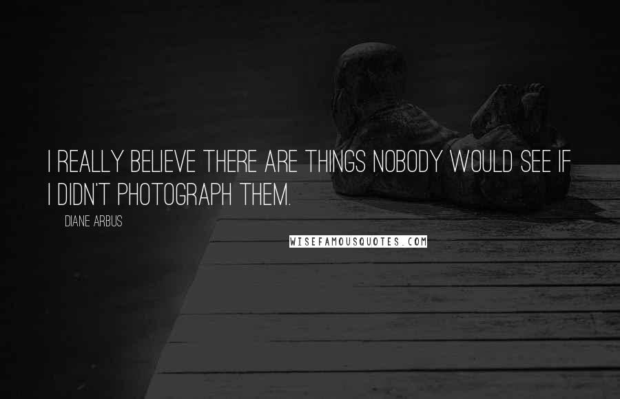 Diane Arbus Quotes: I really believe there are things nobody would see if I didn't photograph them.