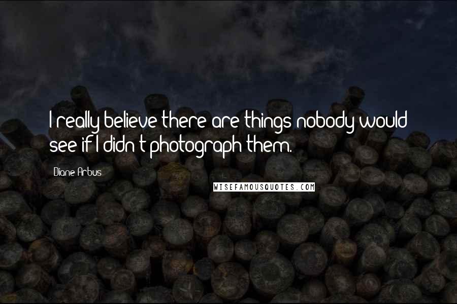 Diane Arbus Quotes: I really believe there are things nobody would see if I didn't photograph them.