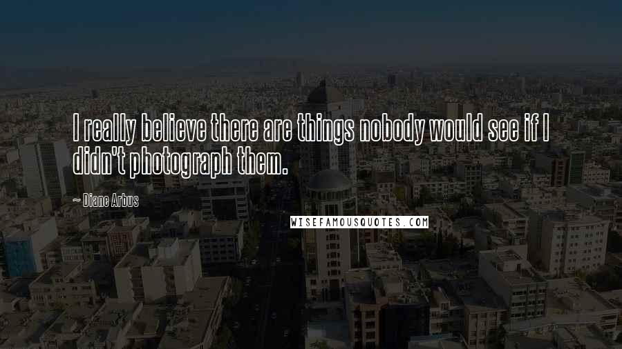 Diane Arbus Quotes: I really believe there are things nobody would see if I didn't photograph them.