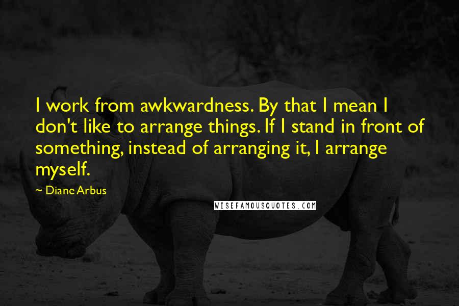 Diane Arbus Quotes: I work from awkwardness. By that I mean I don't like to arrange things. If I stand in front of something, instead of arranging it, I arrange myself.