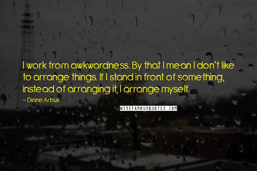 Diane Arbus Quotes: I work from awkwardness. By that I mean I don't like to arrange things. If I stand in front of something, instead of arranging it, I arrange myself.