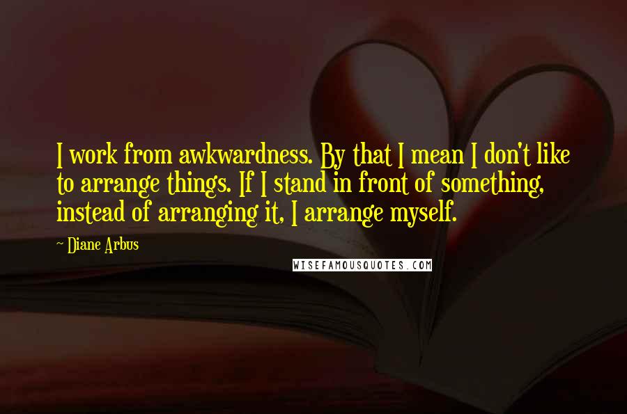 Diane Arbus Quotes: I work from awkwardness. By that I mean I don't like to arrange things. If I stand in front of something, instead of arranging it, I arrange myself.