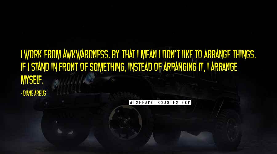 Diane Arbus Quotes: I work from awkwardness. By that I mean I don't like to arrange things. If I stand in front of something, instead of arranging it, I arrange myself.