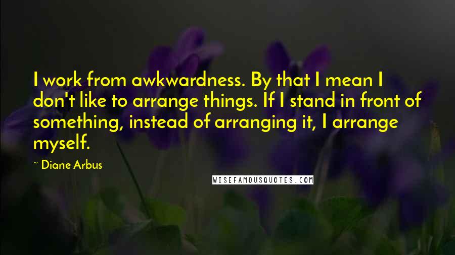 Diane Arbus Quotes: I work from awkwardness. By that I mean I don't like to arrange things. If I stand in front of something, instead of arranging it, I arrange myself.