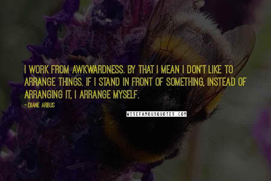 Diane Arbus Quotes: I work from awkwardness. By that I mean I don't like to arrange things. If I stand in front of something, instead of arranging it, I arrange myself.