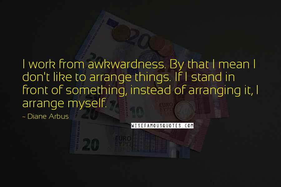 Diane Arbus Quotes: I work from awkwardness. By that I mean I don't like to arrange things. If I stand in front of something, instead of arranging it, I arrange myself.