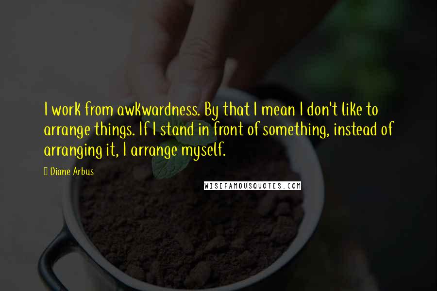 Diane Arbus Quotes: I work from awkwardness. By that I mean I don't like to arrange things. If I stand in front of something, instead of arranging it, I arrange myself.