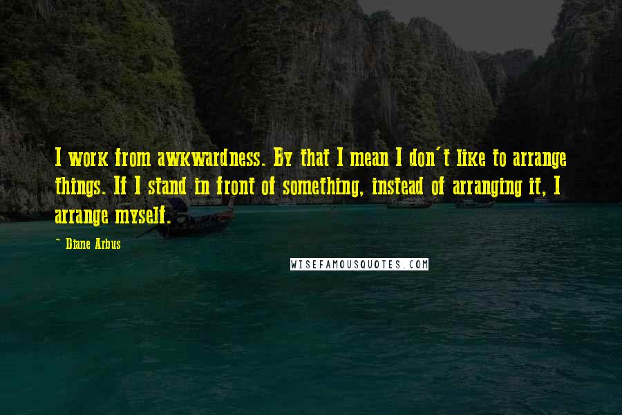 Diane Arbus Quotes: I work from awkwardness. By that I mean I don't like to arrange things. If I stand in front of something, instead of arranging it, I arrange myself.