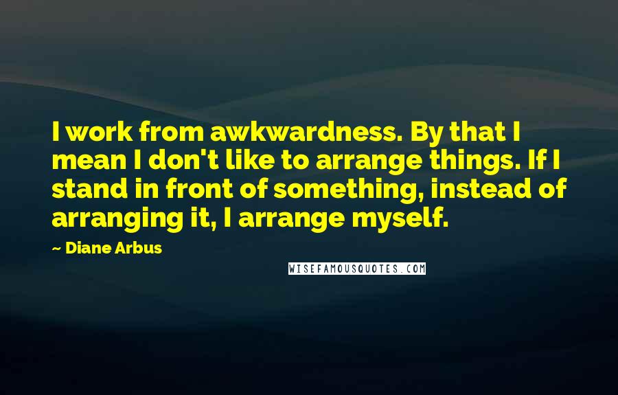 Diane Arbus Quotes: I work from awkwardness. By that I mean I don't like to arrange things. If I stand in front of something, instead of arranging it, I arrange myself.