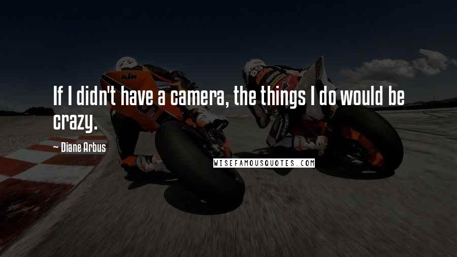 Diane Arbus Quotes: If I didn't have a camera, the things I do would be crazy.