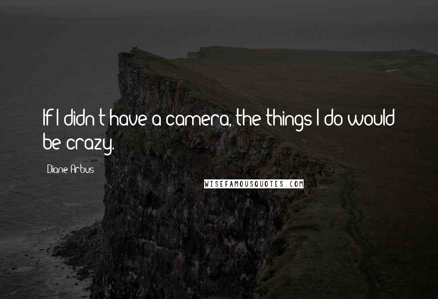 Diane Arbus Quotes: If I didn't have a camera, the things I do would be crazy.