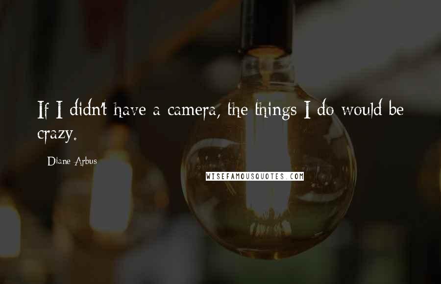 Diane Arbus Quotes: If I didn't have a camera, the things I do would be crazy.