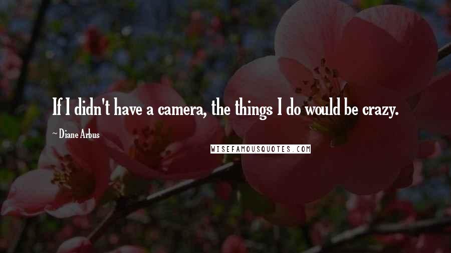 Diane Arbus Quotes: If I didn't have a camera, the things I do would be crazy.