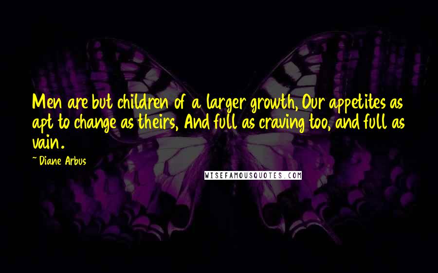 Diane Arbus Quotes: Men are but children of a larger growth, Our appetites as apt to change as theirs, And full as craving too, and full as vain.