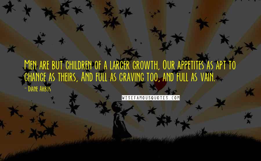 Diane Arbus Quotes: Men are but children of a larger growth, Our appetites as apt to change as theirs, And full as craving too, and full as vain.