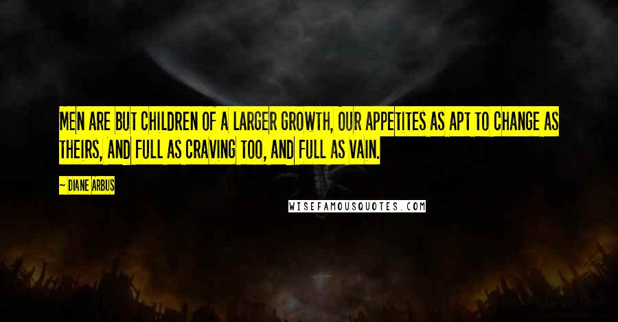 Diane Arbus Quotes: Men are but children of a larger growth, Our appetites as apt to change as theirs, And full as craving too, and full as vain.