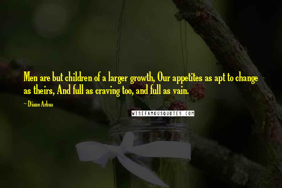 Diane Arbus Quotes: Men are but children of a larger growth, Our appetites as apt to change as theirs, And full as craving too, and full as vain.