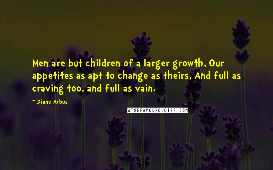 Diane Arbus Quotes: Men are but children of a larger growth, Our appetites as apt to change as theirs, And full as craving too, and full as vain.