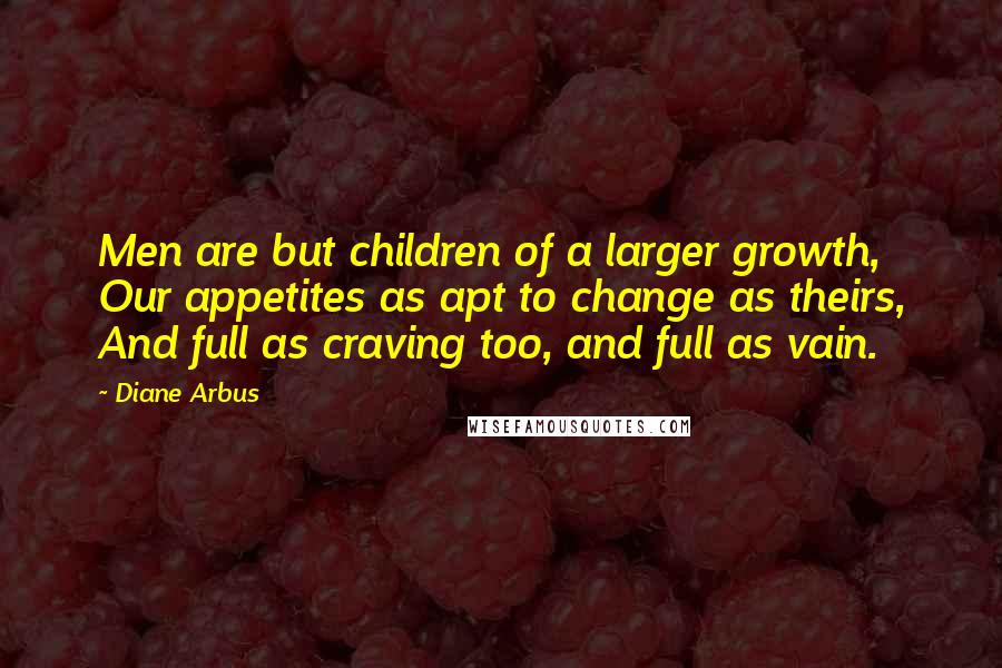 Diane Arbus Quotes: Men are but children of a larger growth, Our appetites as apt to change as theirs, And full as craving too, and full as vain.