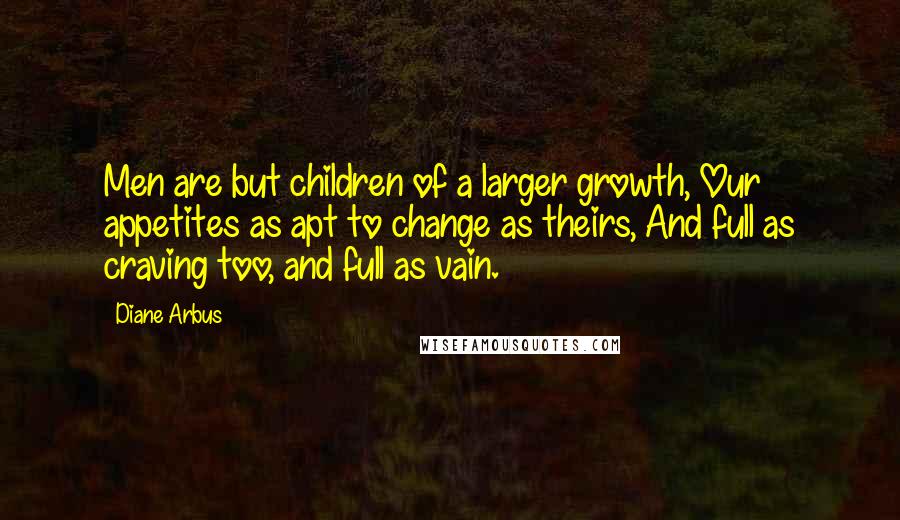 Diane Arbus Quotes: Men are but children of a larger growth, Our appetites as apt to change as theirs, And full as craving too, and full as vain.