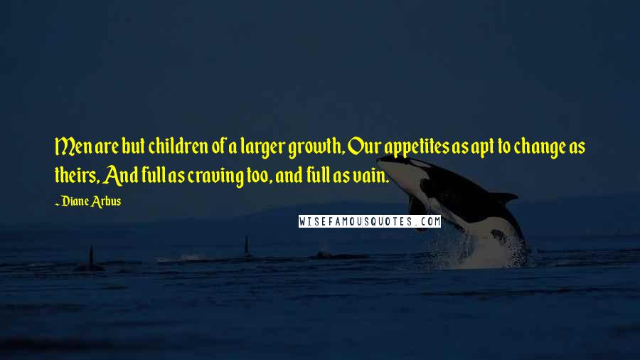 Diane Arbus Quotes: Men are but children of a larger growth, Our appetites as apt to change as theirs, And full as craving too, and full as vain.