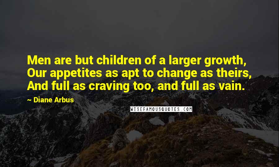 Diane Arbus Quotes: Men are but children of a larger growth, Our appetites as apt to change as theirs, And full as craving too, and full as vain.