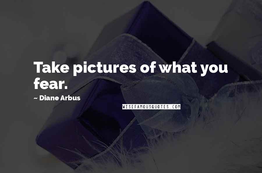 Diane Arbus Quotes: Take pictures of what you fear.