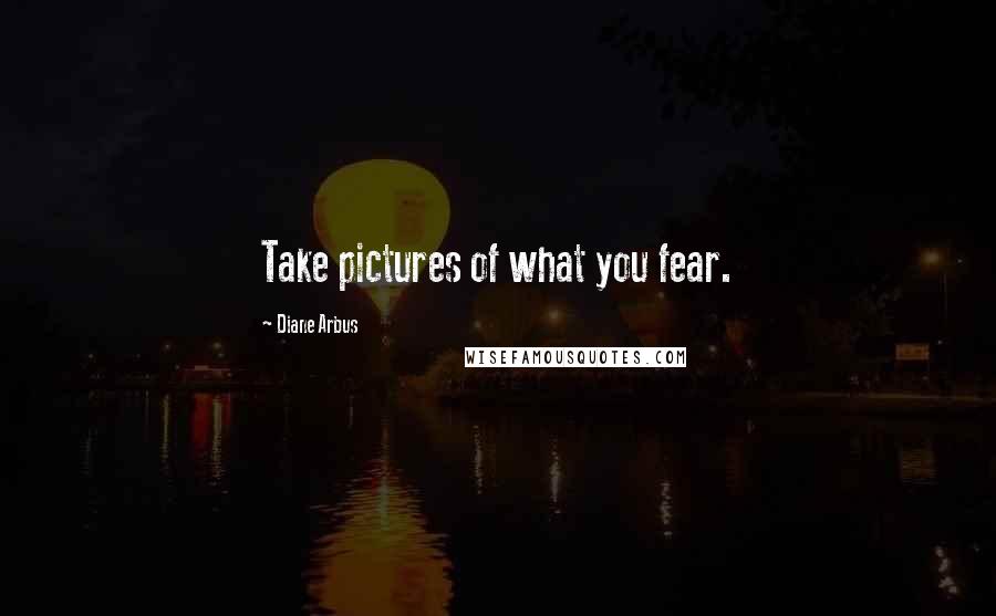 Diane Arbus Quotes: Take pictures of what you fear.