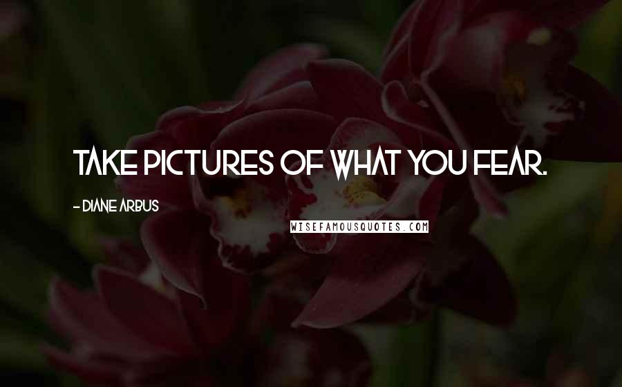 Diane Arbus Quotes: Take pictures of what you fear.