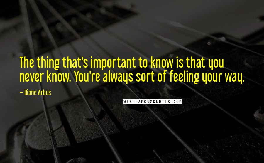 Diane Arbus Quotes: The thing that's important to know is that you never know. You're always sort of feeling your way.