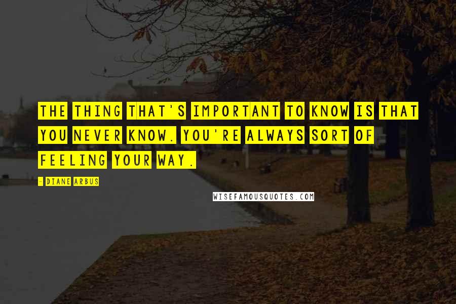Diane Arbus Quotes: The thing that's important to know is that you never know. You're always sort of feeling your way.