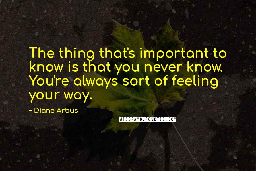 Diane Arbus Quotes: The thing that's important to know is that you never know. You're always sort of feeling your way.