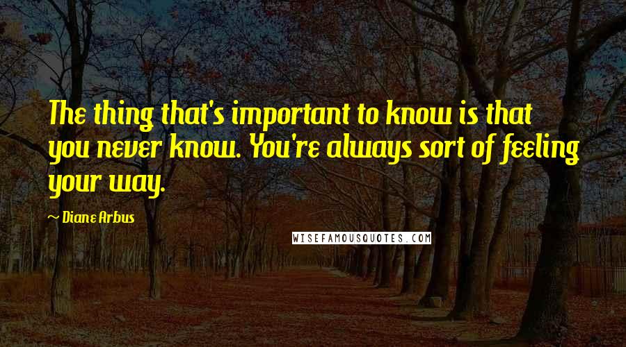 Diane Arbus Quotes: The thing that's important to know is that you never know. You're always sort of feeling your way.