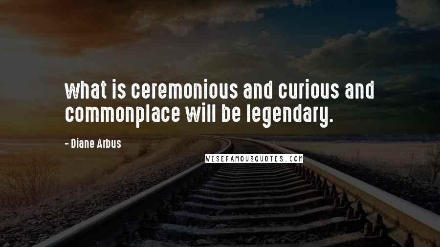 Diane Arbus Quotes: what is ceremonious and curious and commonplace will be legendary.