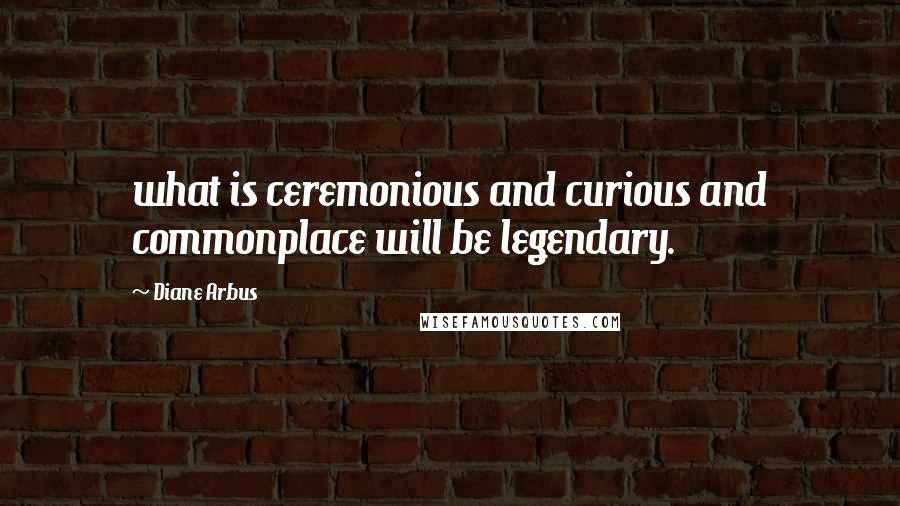 Diane Arbus Quotes: what is ceremonious and curious and commonplace will be legendary.