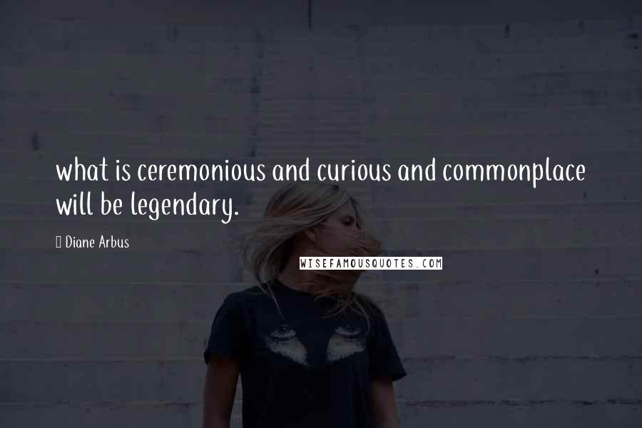 Diane Arbus Quotes: what is ceremonious and curious and commonplace will be legendary.