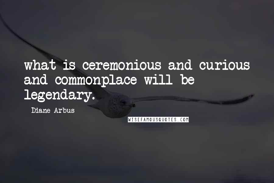 Diane Arbus Quotes: what is ceremonious and curious and commonplace will be legendary.