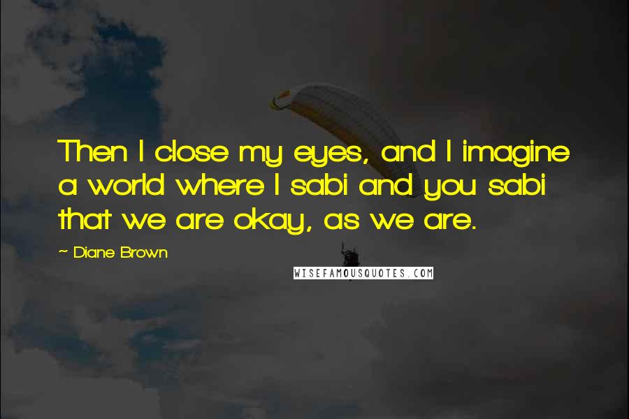 Diane Brown Quotes: Then I close my eyes, and I imagine a world where I sabi and you sabi that we are okay, as we are.