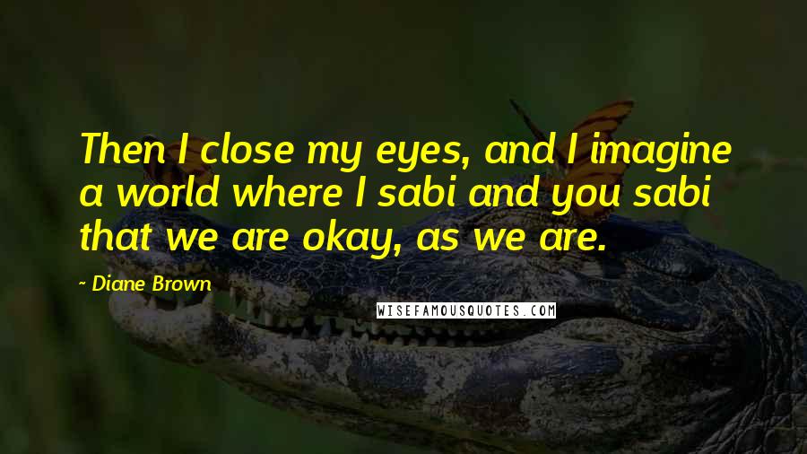 Diane Brown Quotes: Then I close my eyes, and I imagine a world where I sabi and you sabi that we are okay, as we are.