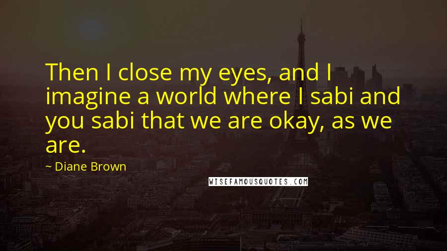 Diane Brown Quotes: Then I close my eyes, and I imagine a world where I sabi and you sabi that we are okay, as we are.