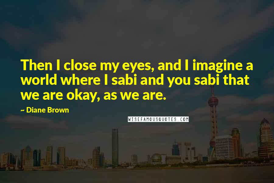 Diane Brown Quotes: Then I close my eyes, and I imagine a world where I sabi and you sabi that we are okay, as we are.