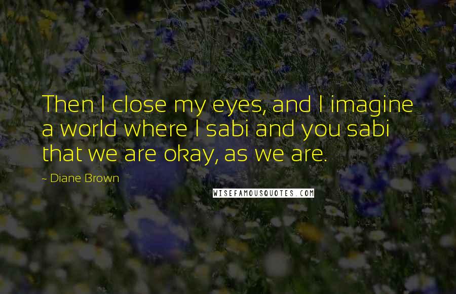 Diane Brown Quotes: Then I close my eyes, and I imagine a world where I sabi and you sabi that we are okay, as we are.