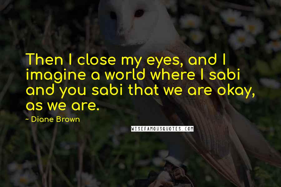 Diane Brown Quotes: Then I close my eyes, and I imagine a world where I sabi and you sabi that we are okay, as we are.