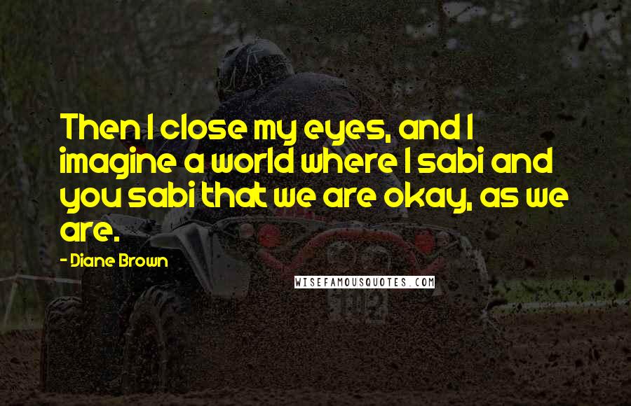 Diane Brown Quotes: Then I close my eyes, and I imagine a world where I sabi and you sabi that we are okay, as we are.