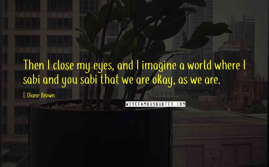 Diane Brown Quotes: Then I close my eyes, and I imagine a world where I sabi and you sabi that we are okay, as we are.